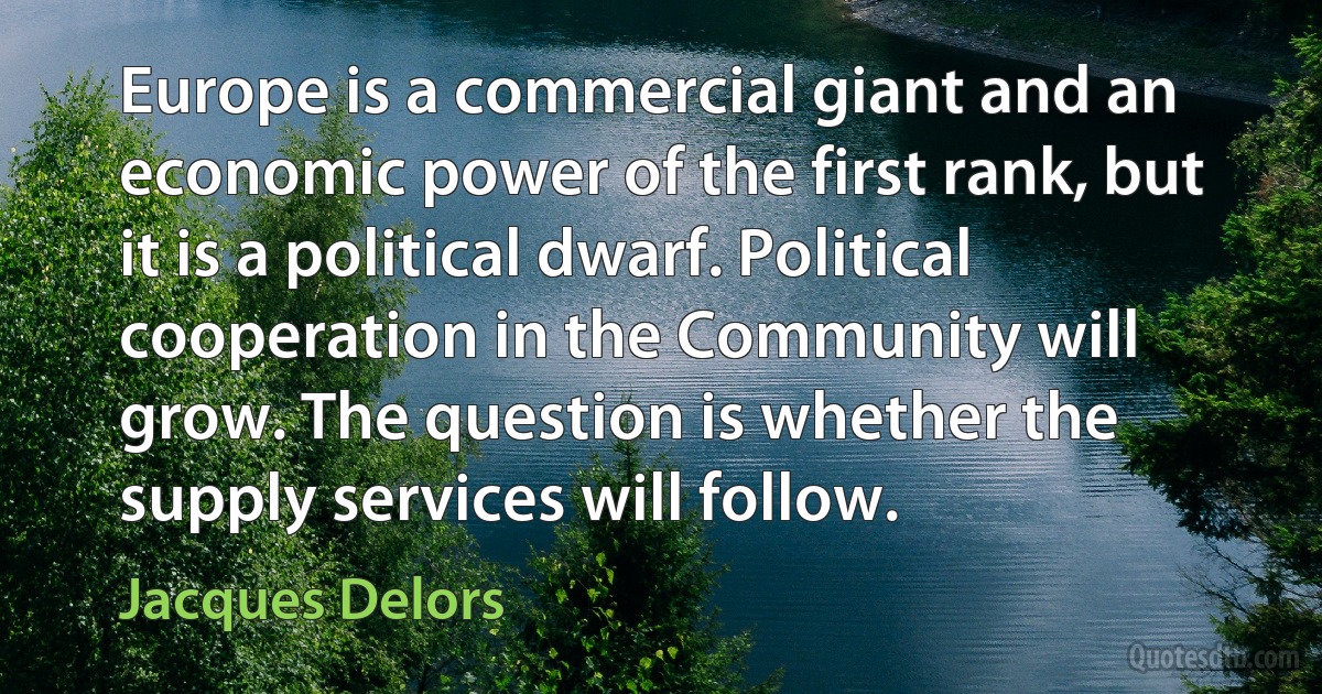 Europe is a commercial giant and an economic power of the first rank, but it is a political dwarf. Political cooperation in the Community will grow. The question is whether the supply services will follow. (Jacques Delors)