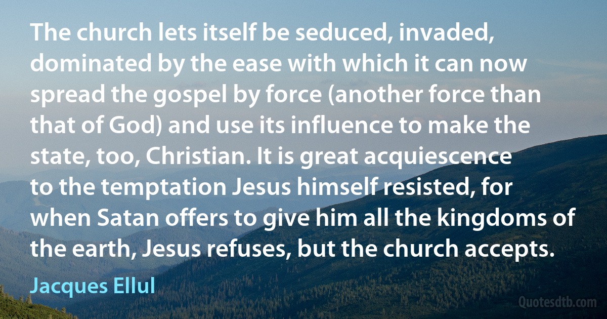 The church lets itself be seduced, invaded, dominated by the ease with which it can now spread the gospel by force (another force than that of God) and use its influence to make the state, too, Christian. It is great acquiescence to the temptation Jesus himself resisted, for when Satan offers to give him all the kingdoms of the earth, Jesus refuses, but the church accepts. (Jacques Ellul)