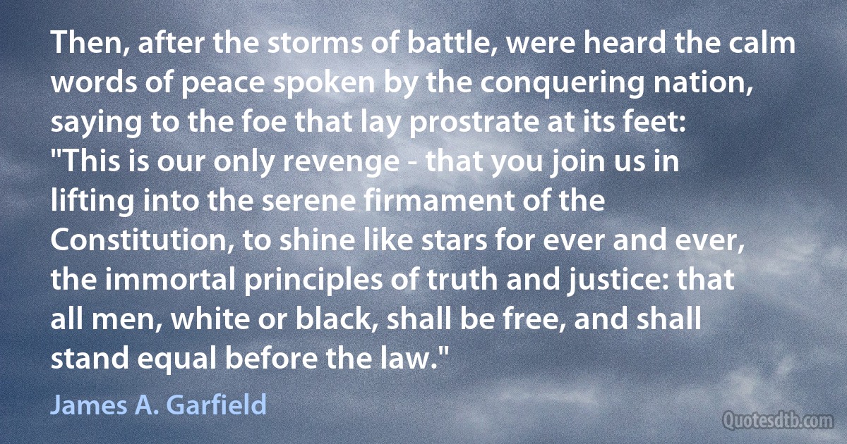 Then, after the storms of battle, were heard the calm words of peace spoken by the conquering nation, saying to the foe that lay prostrate at its feet: "This is our only revenge - that you join us in lifting into the serene firmament of the Constitution, to shine like stars for ever and ever, the immortal principles of truth and justice: that all men, white or black, shall be free, and shall stand equal before the law." (James A. Garfield)