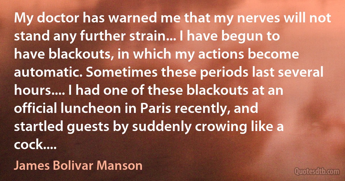 My doctor has warned me that my nerves will not stand any further strain... I have begun to have blackouts, in which my actions become automatic. Sometimes these periods last several hours.... I had one of these blackouts at an official luncheon in Paris recently, and startled guests by suddenly crowing like a cock.... (James Bolivar Manson)