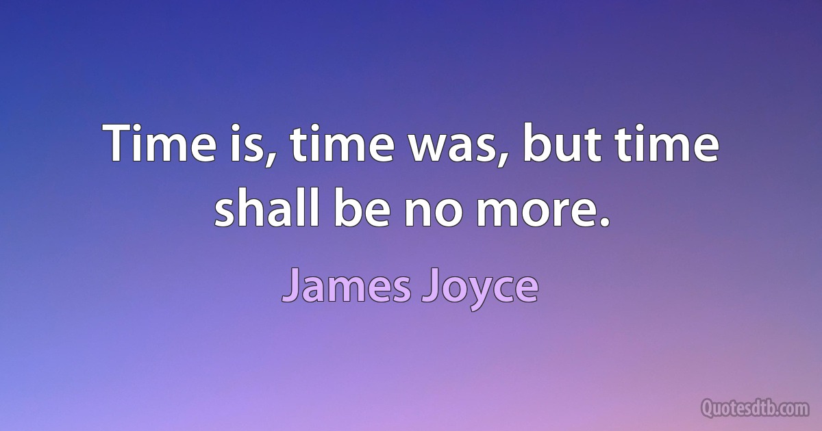 Time is, time was, but time shall be no more. (James Joyce)