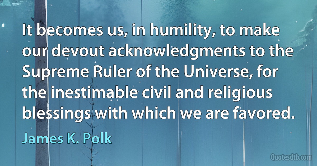 It becomes us, in humility, to make our devout acknowledgments to the Supreme Ruler of the Universe, for the inestimable civil and religious blessings with which we are favored. (James K. Polk)