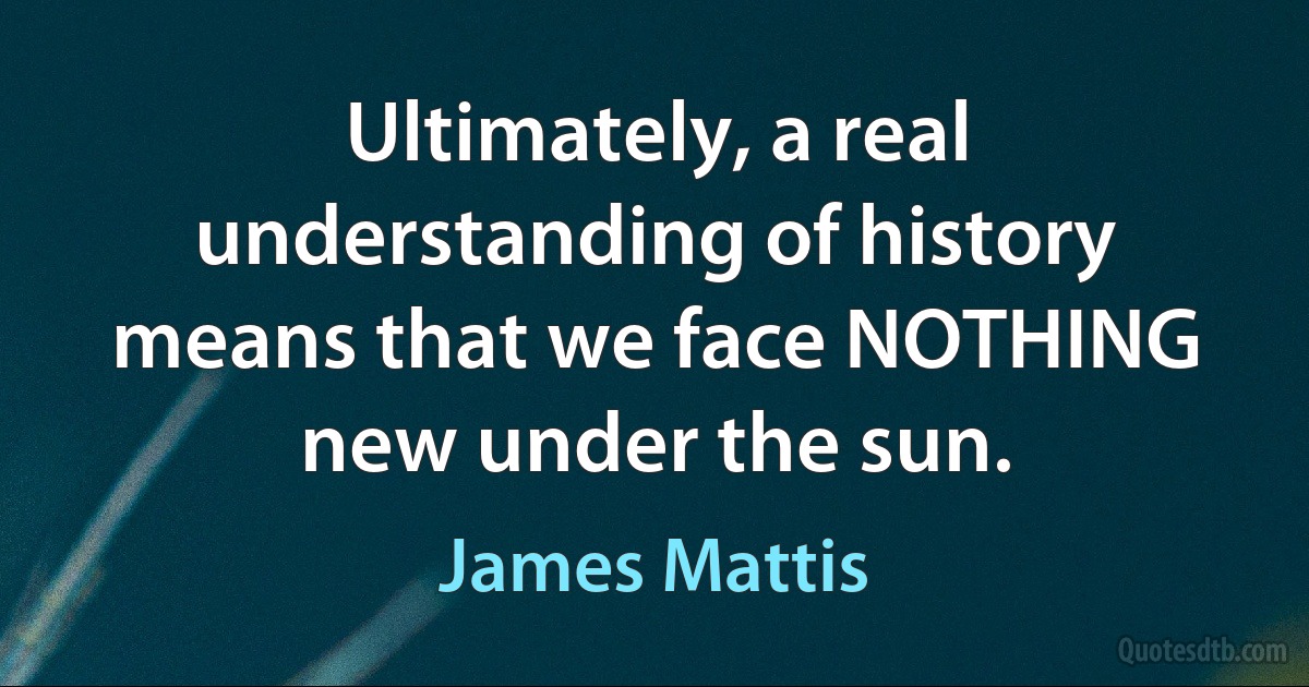 Ultimately, a real understanding of history means that we face NOTHING new under the sun. (James Mattis)