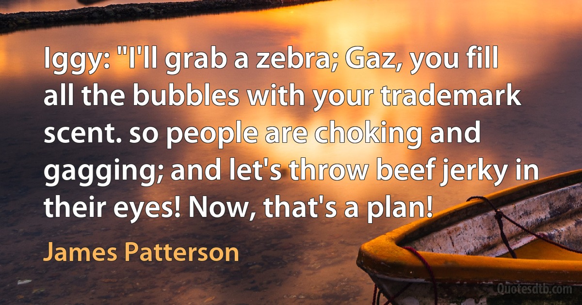 Iggy: "I'll grab a zebra; Gaz, you fill all the bubbles with your trademark scent. so people are choking and gagging; and let's throw beef jerky in their eyes! Now, that's a plan! (James Patterson)