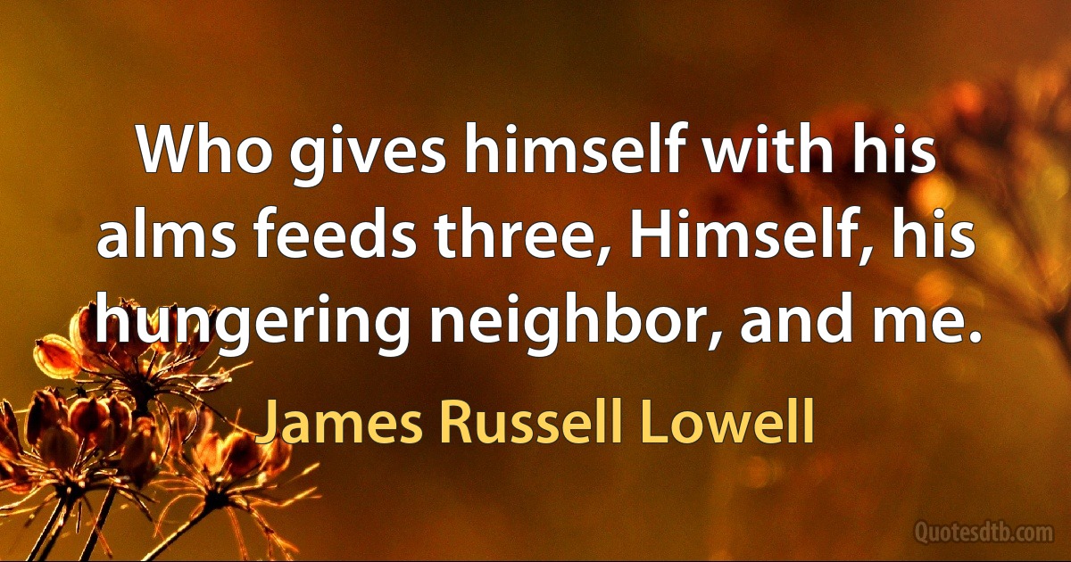 Who gives himself with his alms feeds three, Himself, his hungering neighbor, and me. (James Russell Lowell)