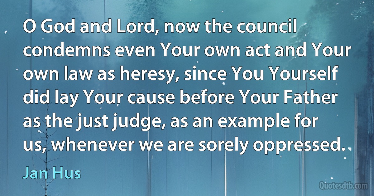 O God and Lord, now the council condemns even Your own act and Your own law as heresy, since You Yourself did lay Your cause before Your Father as the just judge, as an example for us, whenever we are sorely oppressed. (Jan Hus)