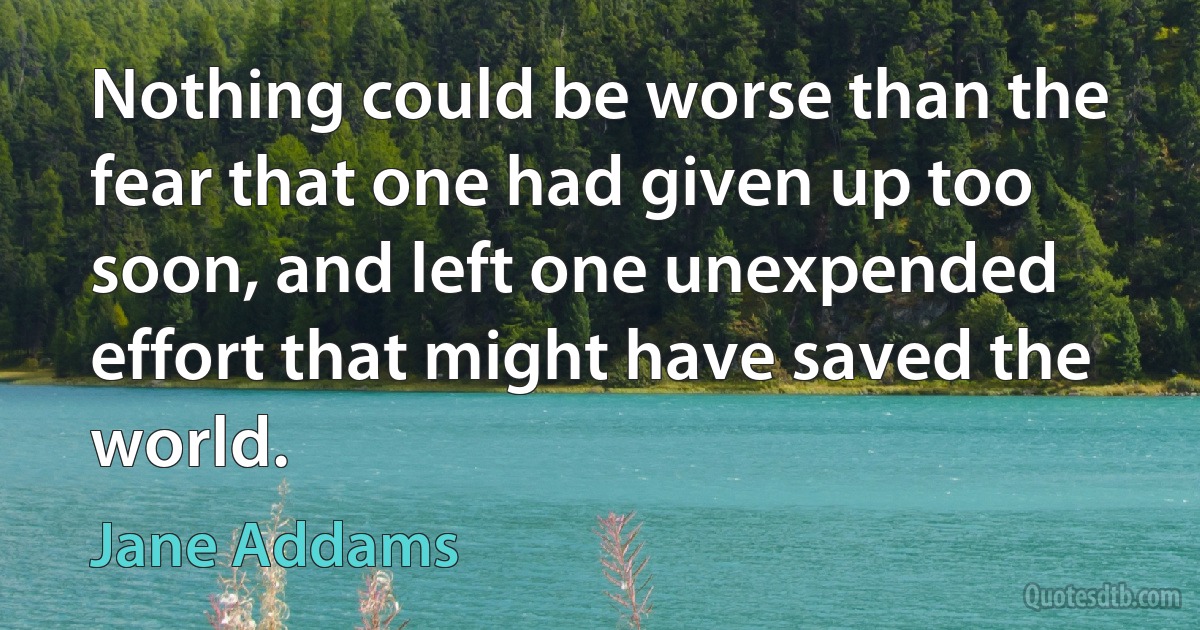 Nothing could be worse than the fear that one had given up too soon, and left one unexpended effort that might have saved the world. (Jane Addams)