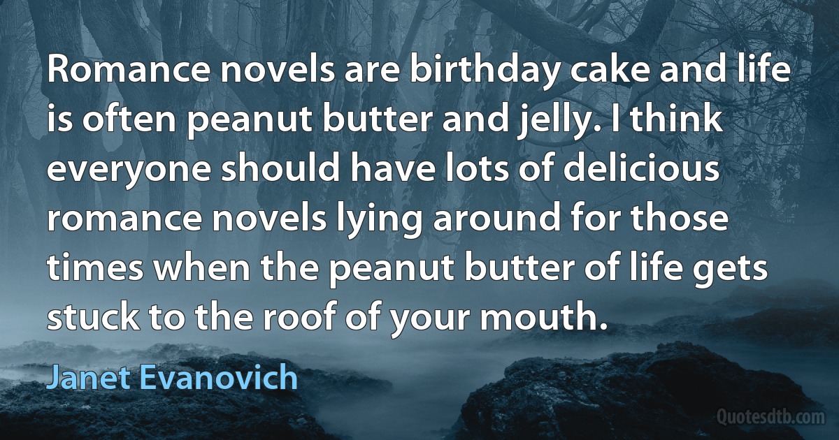 Romance novels are birthday cake and life is often peanut butter and jelly. I think everyone should have lots of delicious romance novels lying around for those times when the peanut butter of life gets stuck to the roof of your mouth. (Janet Evanovich)