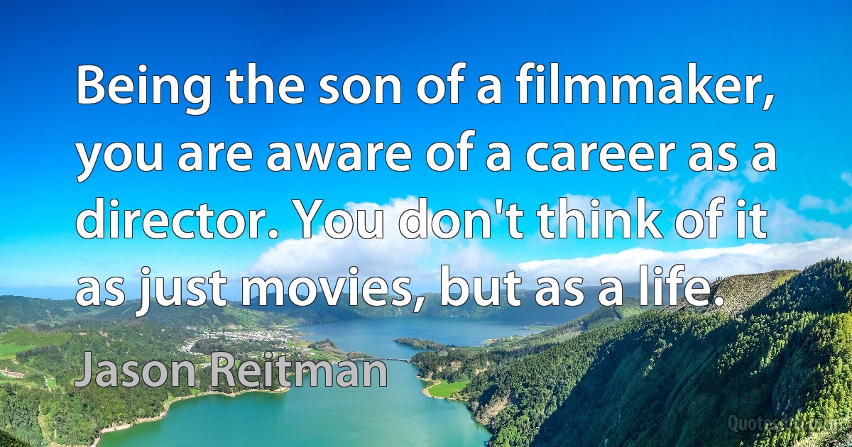 Being the son of a filmmaker, you are aware of a career as a director. You don't think of it as just movies, but as a life. (Jason Reitman)