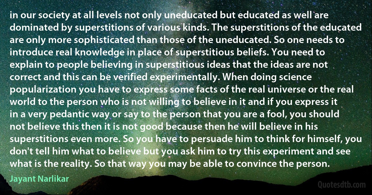 in our society at all levels not only uneducated but educated as well are dominated by superstitions of various kinds. The superstitions of the educated are only more sophisticated than those of the uneducated. So one needs to introduce real knowledge in place of superstitious beliefs. You need to explain to people believing in superstitious ideas that the ideas are not correct and this can be verified experimentally. When doing science popularization you have to express some facts of the real universe or the real world to the person who is not willing to believe in it and if you express it in a very pedantic way or say to the person that you are a fool, you should not believe this then it is not good because then he will believe in his superstitions even more. So you have to persuade him to think for himself, you don't tell him what to believe but you ask him to try this experiment and see what is the reality. So that way you may be able to convince the person. (Jayant Narlikar)