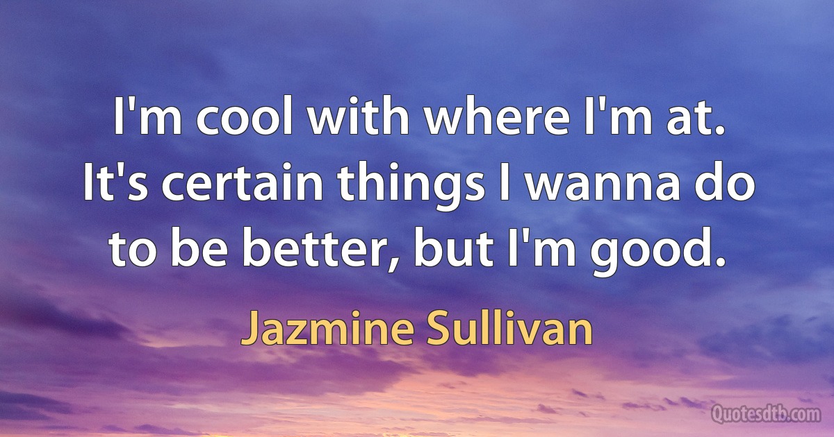 I'm cool with where I'm at. It's certain things I wanna do to be better, but I'm good. (Jazmine Sullivan)