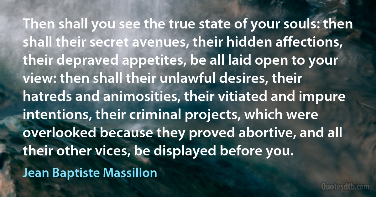 Then shall you see the true state of your souls: then shall their secret avenues, their hidden affections, their depraved appetites, be all laid open to your view: then shall their unlawful desires, their hatreds and animosities, their vitiated and impure intentions, their criminal projects, which were overlooked because they proved abortive, and all their other vices, be displayed before you. (Jean Baptiste Massillon)