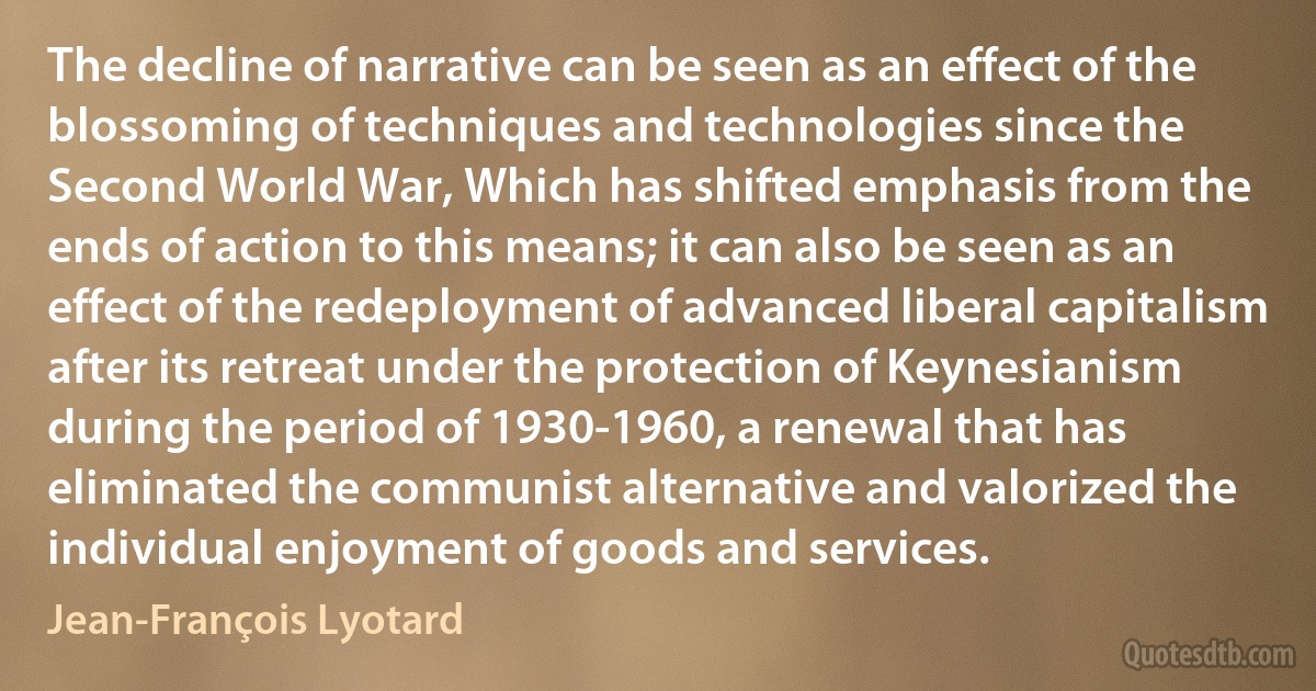 The decline of narrative can be seen as an effect of the blossoming of techniques and technologies since the Second World War, Which has shifted emphasis from the ends of action to this means; it can also be seen as an effect of the redeployment of advanced liberal capitalism after its retreat under the protection of Keynesianism during the period of 1930-1960, a renewal that has eliminated the communist alternative and valorized the individual enjoyment of goods and services. (Jean-François Lyotard)