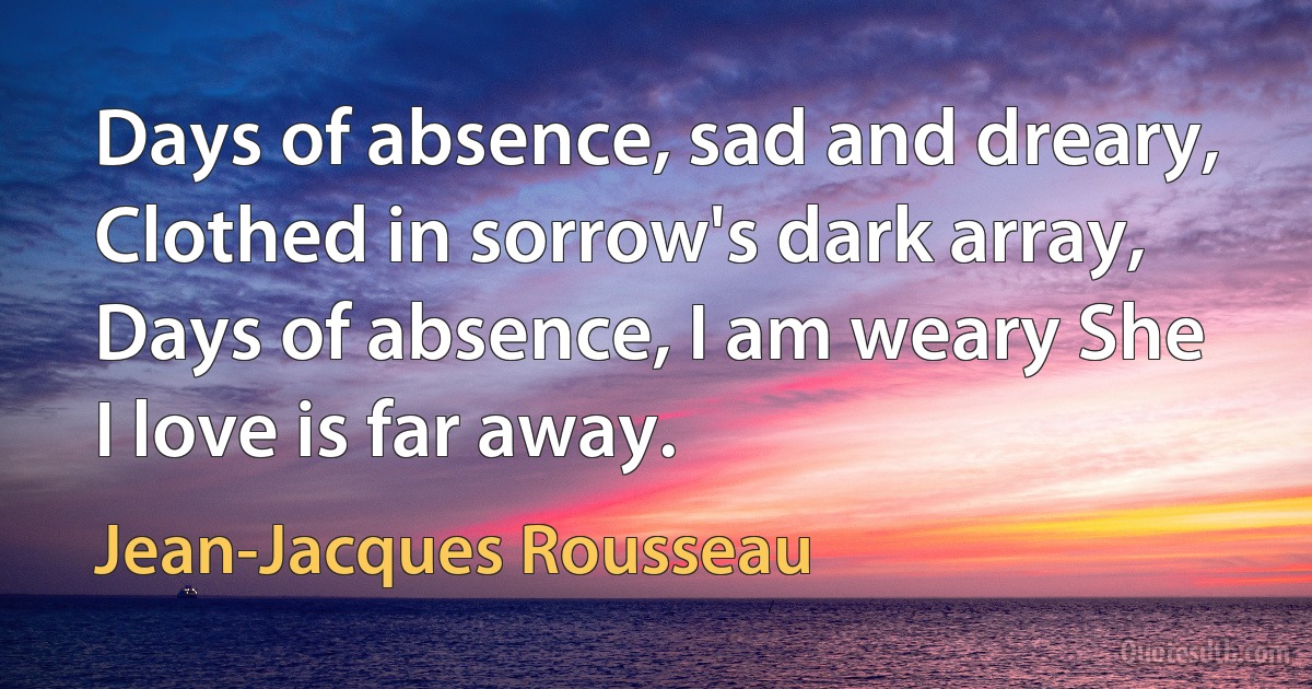 Days of absence, sad and dreary, Clothed in sorrow's dark array, Days of absence, I am weary She I love is far away. (Jean-Jacques Rousseau)