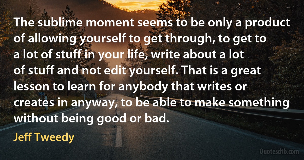 The sublime moment seems to be only a product of allowing yourself to get through, to get to a lot of stuff in your life, write about a lot of stuff and not edit yourself. That is a great lesson to learn for anybody that writes or creates in anyway, to be able to make something without being good or bad. (Jeff Tweedy)