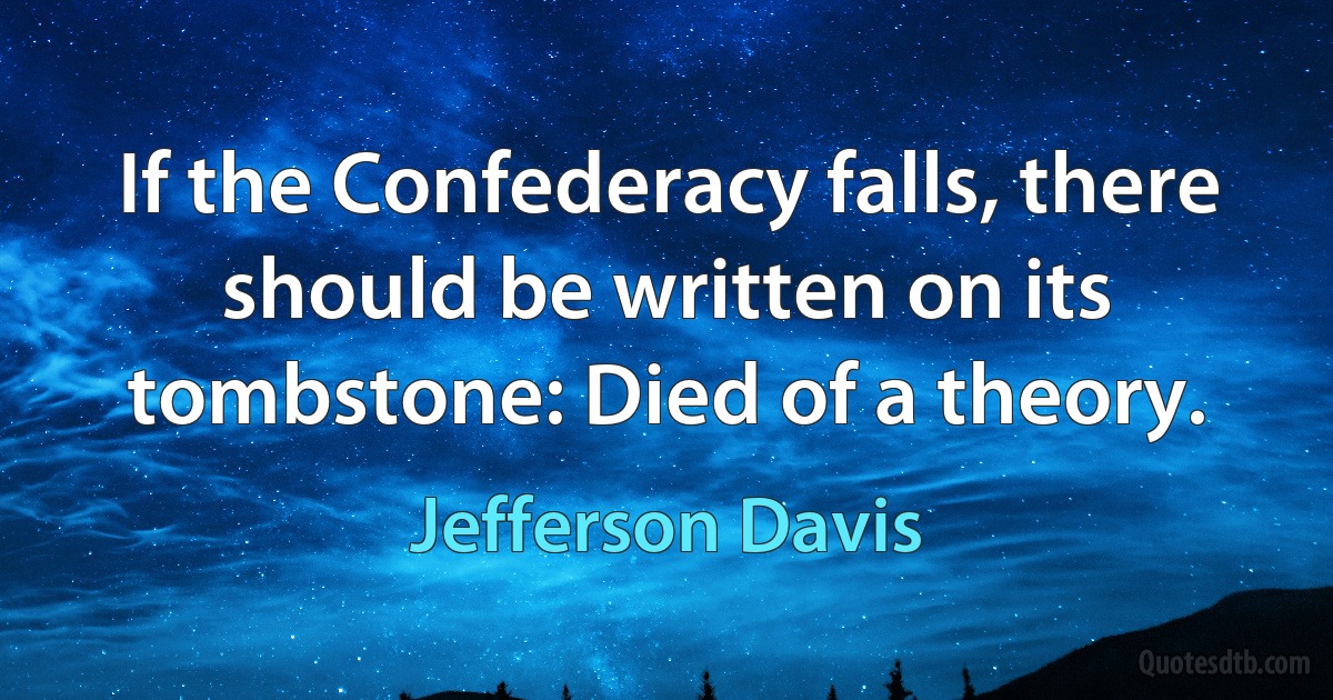 If the Confederacy falls, there should be written on its tombstone: Died of a theory. (Jefferson Davis)