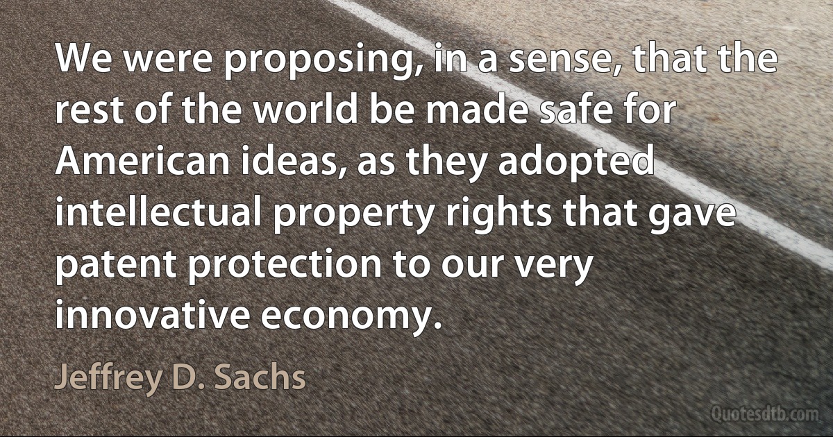 We were proposing, in a sense, that the rest of the world be made safe for American ideas, as they adopted intellectual property rights that gave patent protection to our very innovative economy. (Jeffrey D. Sachs)