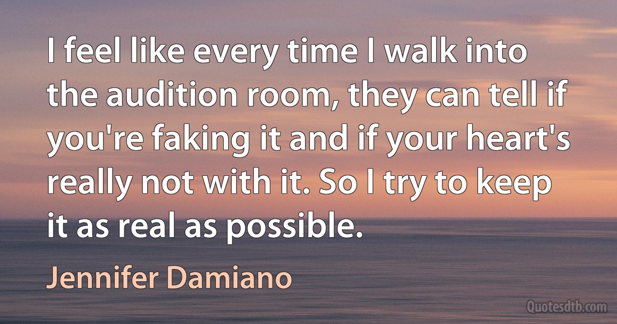 I feel like every time I walk into the audition room, they can tell if you're faking it and if your heart's really not with it. So I try to keep it as real as possible. (Jennifer Damiano)