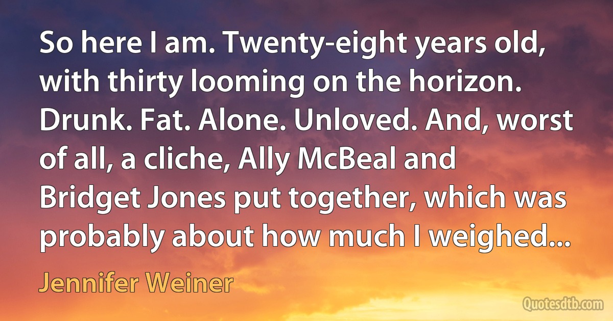 So here I am. Twenty-eight years old, with thirty looming on the horizon. Drunk. Fat. Alone. Unloved. And, worst of all, a cliche, Ally McBeal and Bridget Jones put together, which was probably about how much I weighed... (Jennifer Weiner)