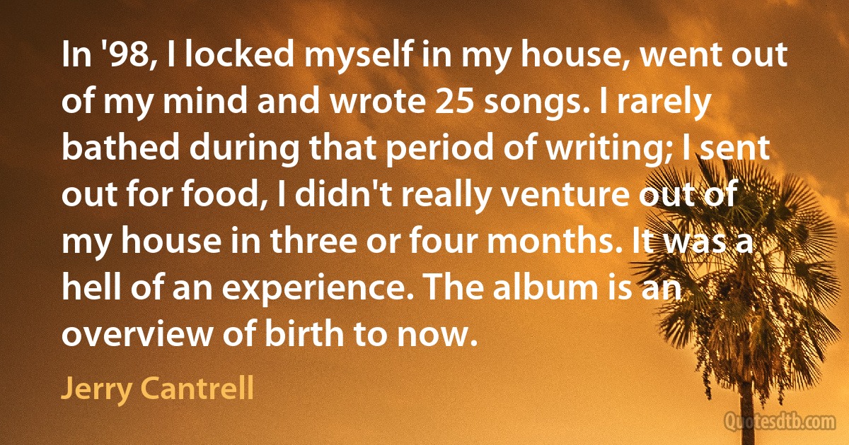 In '98, I locked myself in my house, went out of my mind and wrote 25 songs. I rarely bathed during that period of writing; I sent out for food, I didn't really venture out of my house in three or four months. It was a hell of an experience. The album is an overview of birth to now. (Jerry Cantrell)