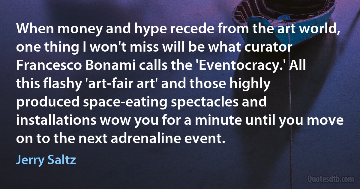 When money and hype recede from the art world, one thing I won't miss will be what curator Francesco Bonami calls the 'Eventocracy.' All this flashy 'art-fair art' and those highly produced space-eating spectacles and installations wow you for a minute until you move on to the next adrenaline event. (Jerry Saltz)