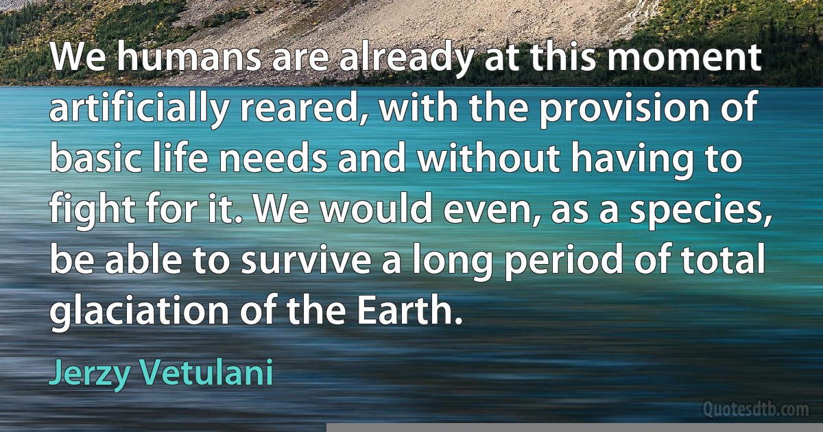 We humans are already at this moment artificially reared, with the provision of basic life needs and without having to fight for it. We would even, as a species, be able to survive a long period of total glaciation of the Earth. (Jerzy Vetulani)