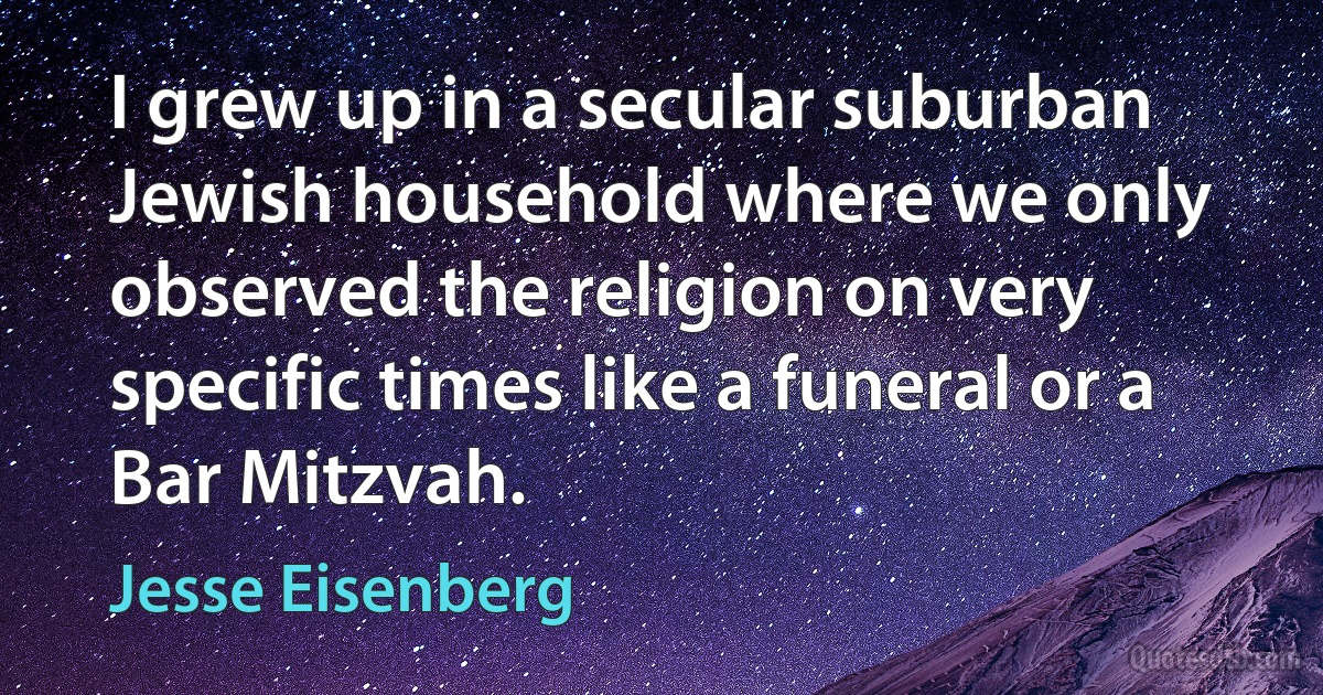 I grew up in a secular suburban Jewish household where we only observed the religion on very specific times like a funeral or a Bar Mitzvah. (Jesse Eisenberg)