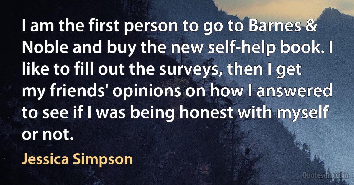 I am the first person to go to Barnes & Noble and buy the new self-help book. I like to fill out the surveys, then I get my friends' opinions on how I answered to see if I was being honest with myself or not. (Jessica Simpson)