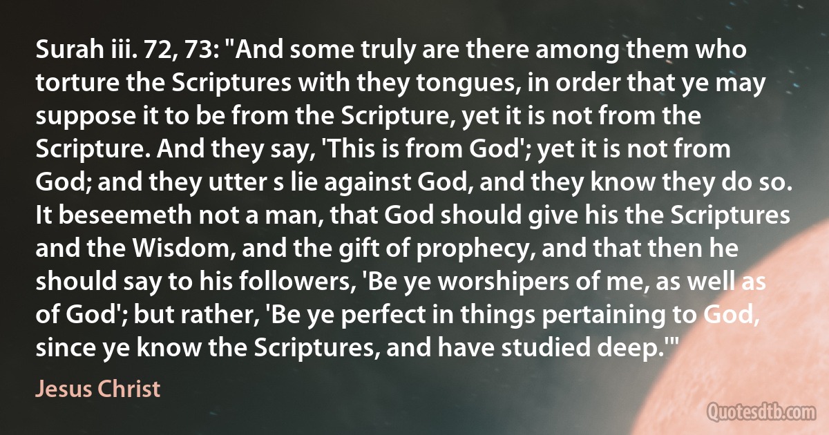 Surah iii. 72, 73: "And some truly are there among them who torture the Scriptures with they tongues, in order that ye may suppose it to be from the Scripture, yet it is not from the Scripture. And they say, 'This is from God'; yet it is not from God; and they utter s lie against God, and they know they do so. It beseemeth not a man, that God should give his the Scriptures and the Wisdom, and the gift of prophecy, and that then he should say to his followers, 'Be ye worshipers of me, as well as of God'; but rather, 'Be ye perfect in things pertaining to God, since ye know the Scriptures, and have studied deep.'" (Jesus Christ)