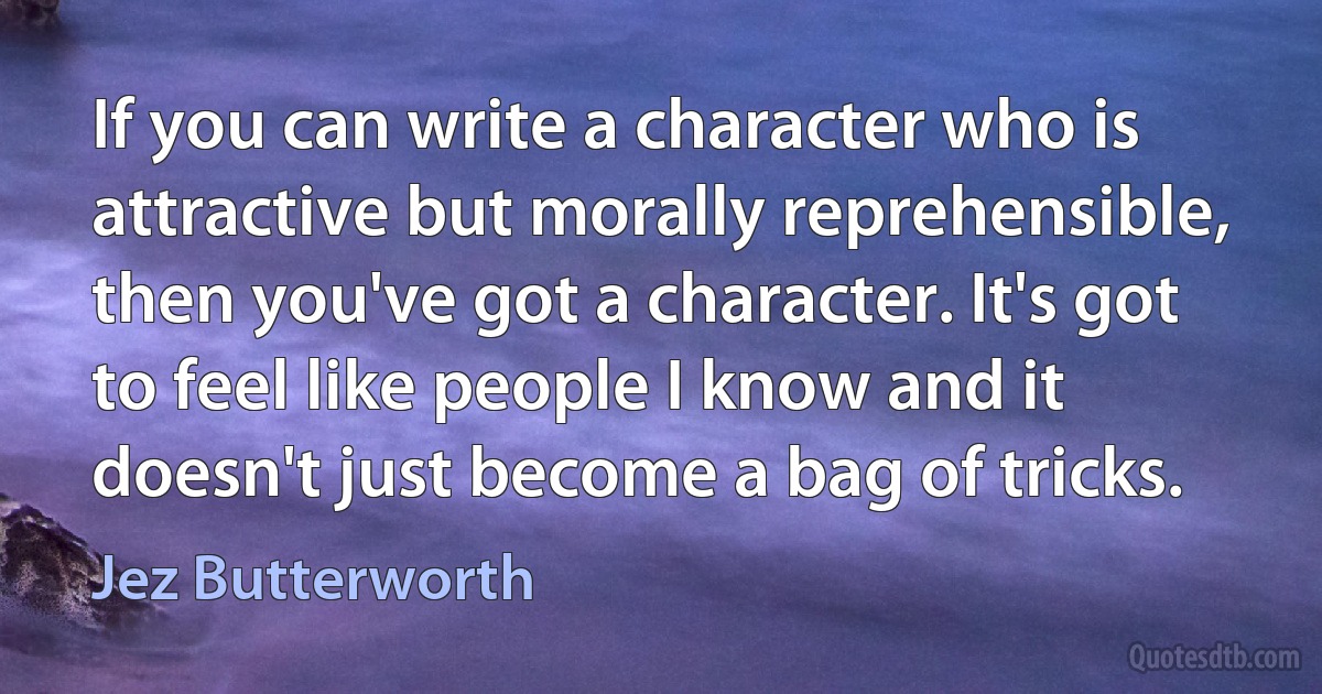 If you can write a character who is attractive but morally reprehensible, then you've got a character. It's got to feel like people I know and it doesn't just become a bag of tricks. (Jez Butterworth)