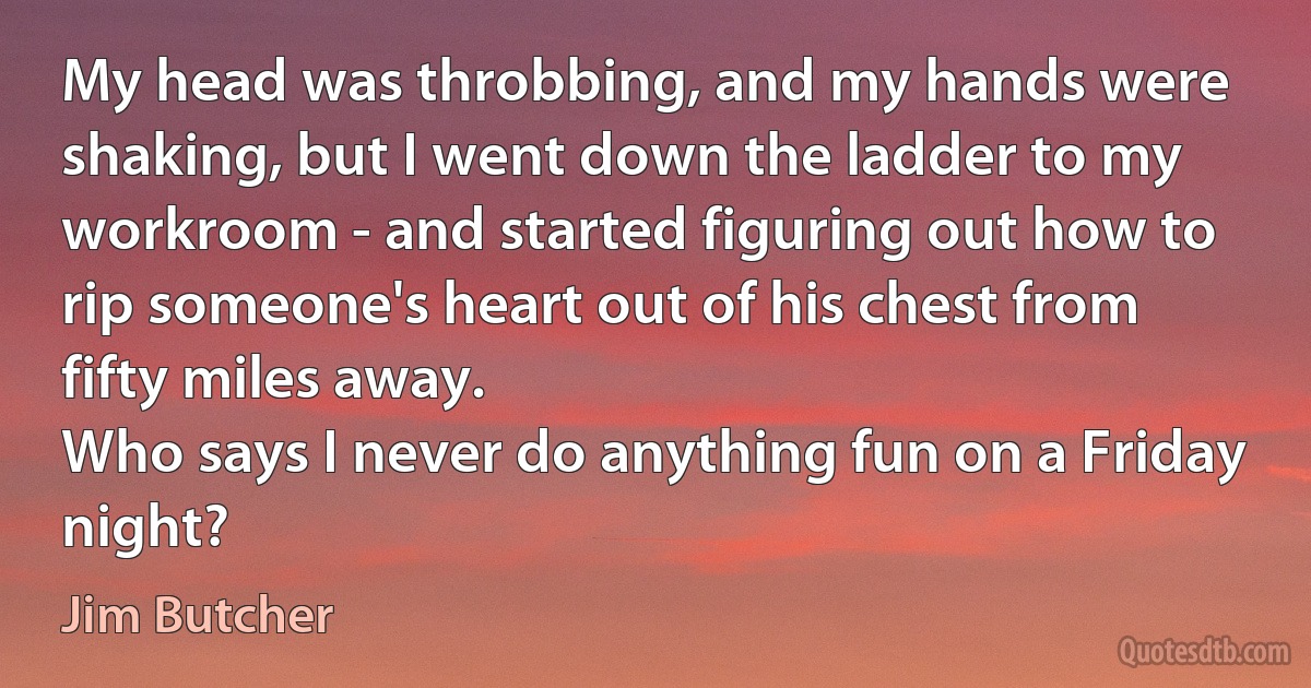 My head was throbbing, and my hands were shaking, but I went down the ladder to my workroom - and started figuring out how to rip someone's heart out of his chest from fifty miles away.
Who says I never do anything fun on a Friday night? (Jim Butcher)