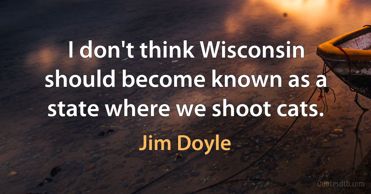 I don't think Wisconsin should become known as a state where we shoot cats. (Jim Doyle)