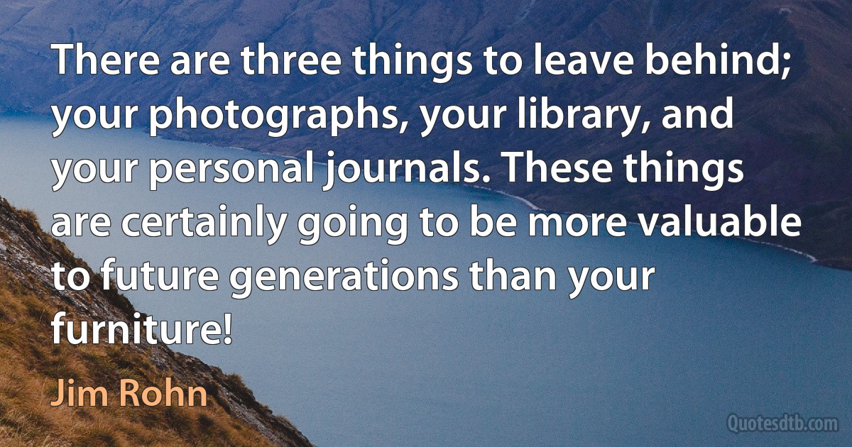 There are three things to leave behind; your photographs, your library, and your personal journals. These things are certainly going to be more valuable to future generations than your furniture! (Jim Rohn)