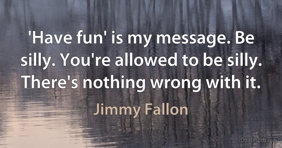 'Have fun' is my message. Be silly. You're allowed to be silly. There's nothing wrong with it. (Jimmy Fallon)