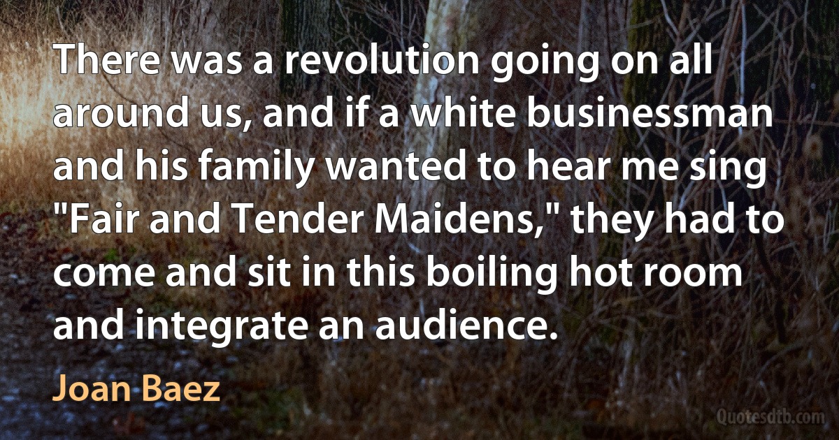 There was a revolution going on all around us, and if a white businessman and his family wanted to hear me sing "Fair and Tender Maidens," they had to come and sit in this boiling hot room and integrate an audience. (Joan Baez)