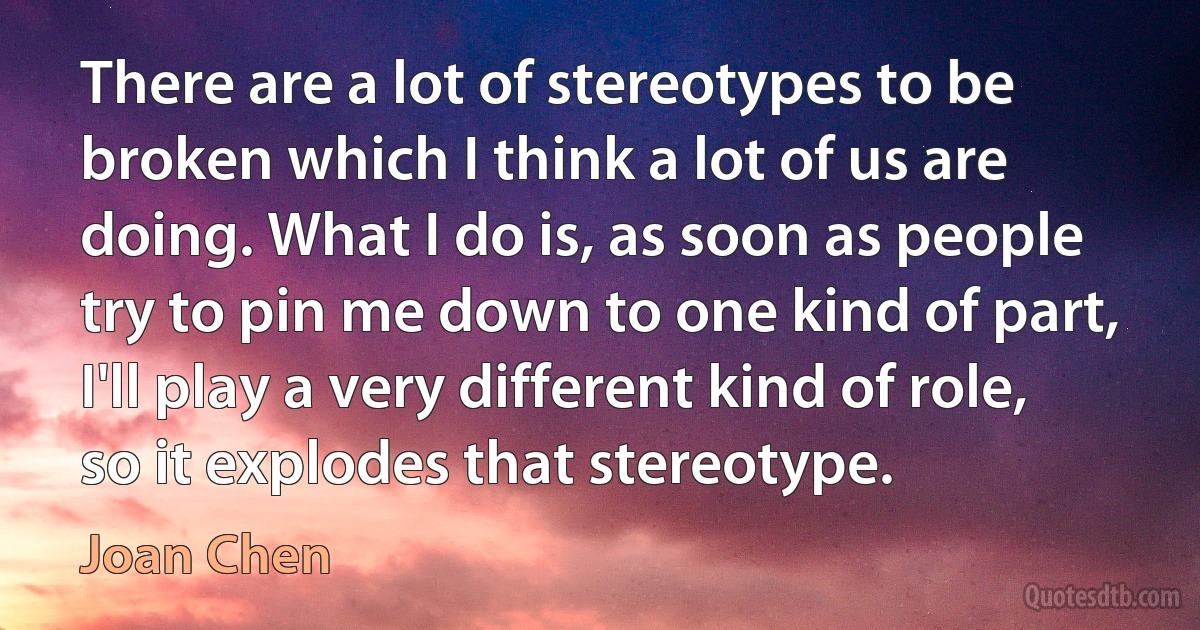 There are a lot of stereotypes to be broken which I think a lot of us are doing. What I do is, as soon as people try to pin me down to one kind of part, I'll play a very different kind of role, so it explodes that stereotype. (Joan Chen)