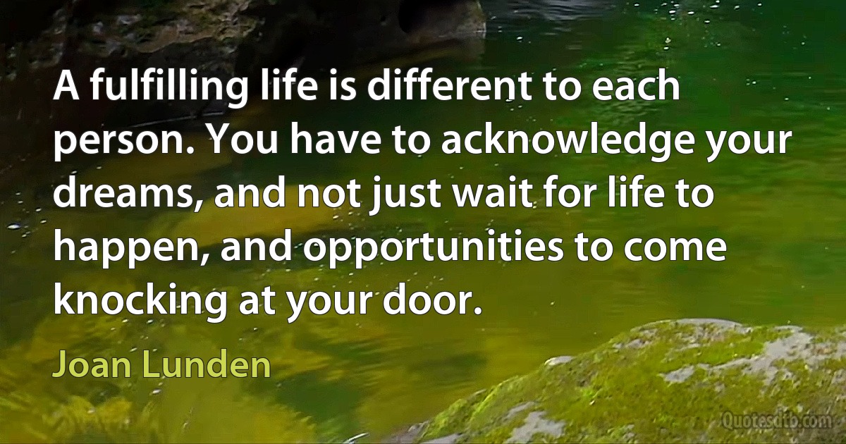 A fulfilling life is different to each person. You have to acknowledge your dreams, and not just wait for life to happen, and opportunities to come knocking at your door. (Joan Lunden)