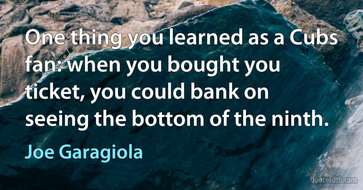 One thing you learned as a Cubs fan: when you bought you ticket, you could bank on seeing the bottom of the ninth. (Joe Garagiola)