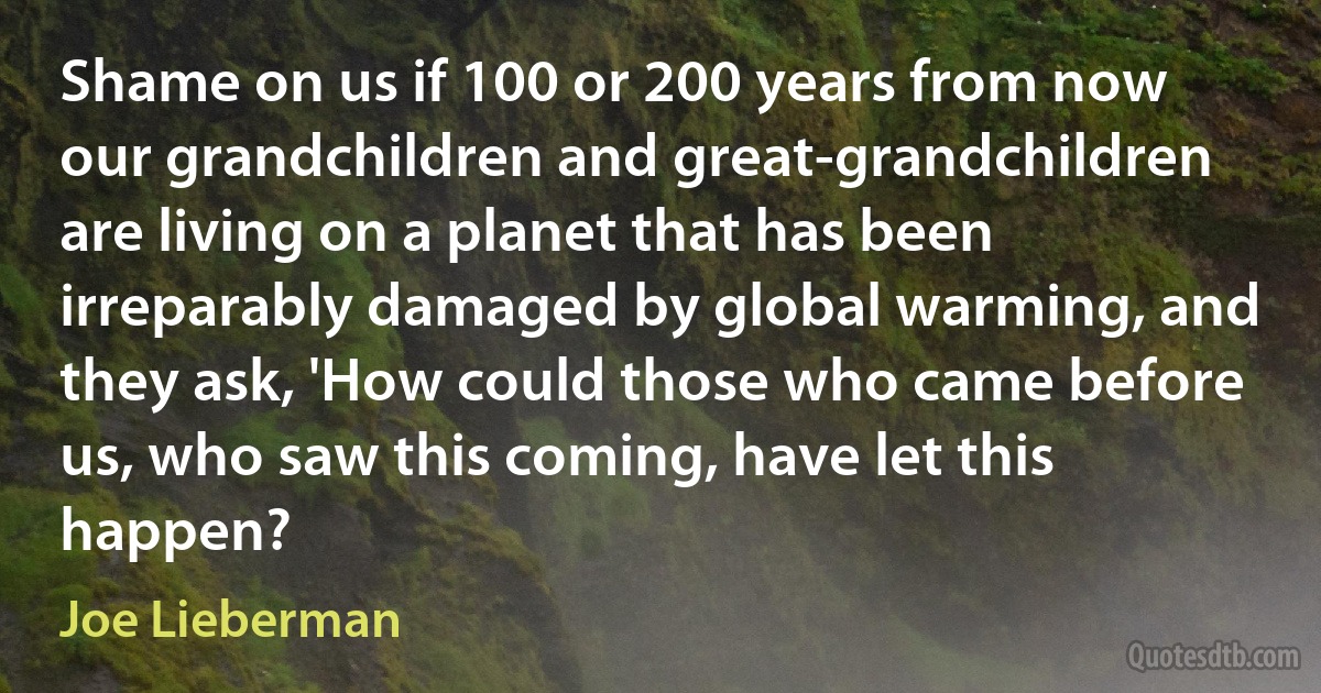 Shame on us if 100 or 200 years from now our grandchildren and great-grandchildren are living on a planet that has been irreparably damaged by global warming, and they ask, 'How could those who came before us, who saw this coming, have let this happen? (Joe Lieberman)