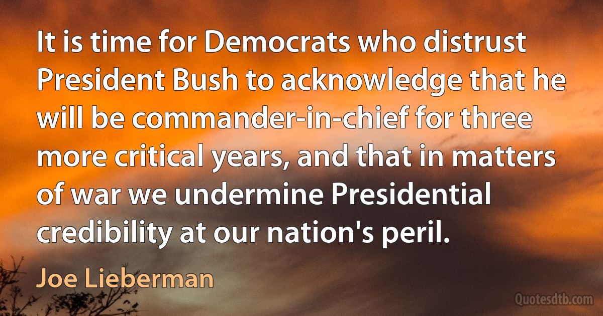 It is time for Democrats who distrust President Bush to acknowledge that he will be commander-in-chief for three more critical years, and that in matters of war we undermine Presidential credibility at our nation's peril. (Joe Lieberman)