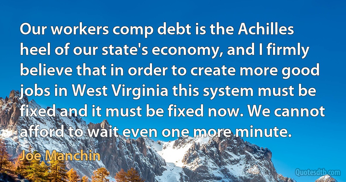 Our workers comp debt is the Achilles heel of our state's economy, and I firmly believe that in order to create more good jobs in West Virginia this system must be fixed and it must be fixed now. We cannot afford to wait even one more minute. (Joe Manchin)