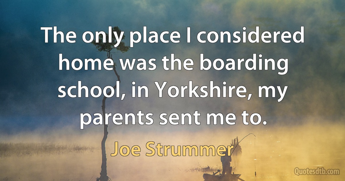 The only place I considered home was the boarding school, in Yorkshire, my parents sent me to. (Joe Strummer)