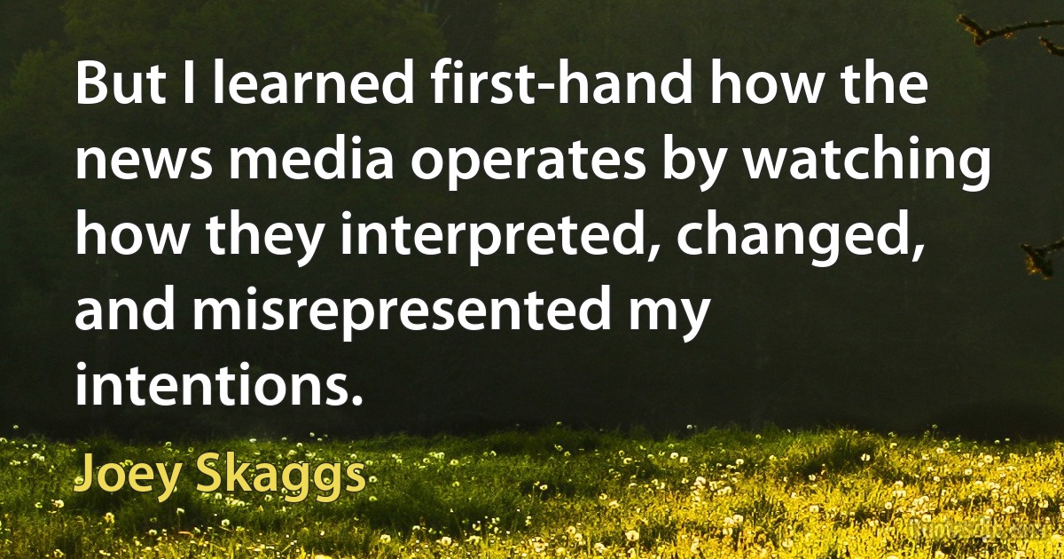 But I learned first-hand how the news media operates by watching how they interpreted, changed, and misrepresented my intentions. (Joey Skaggs)