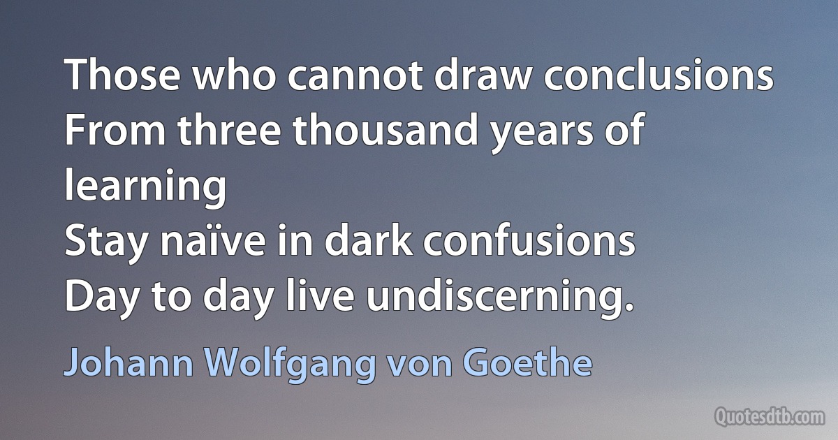 Those who cannot draw conclusions
From three thousand years of learning
Stay naïve in dark confusions
Day to day live undiscerning. (Johann Wolfgang von Goethe)