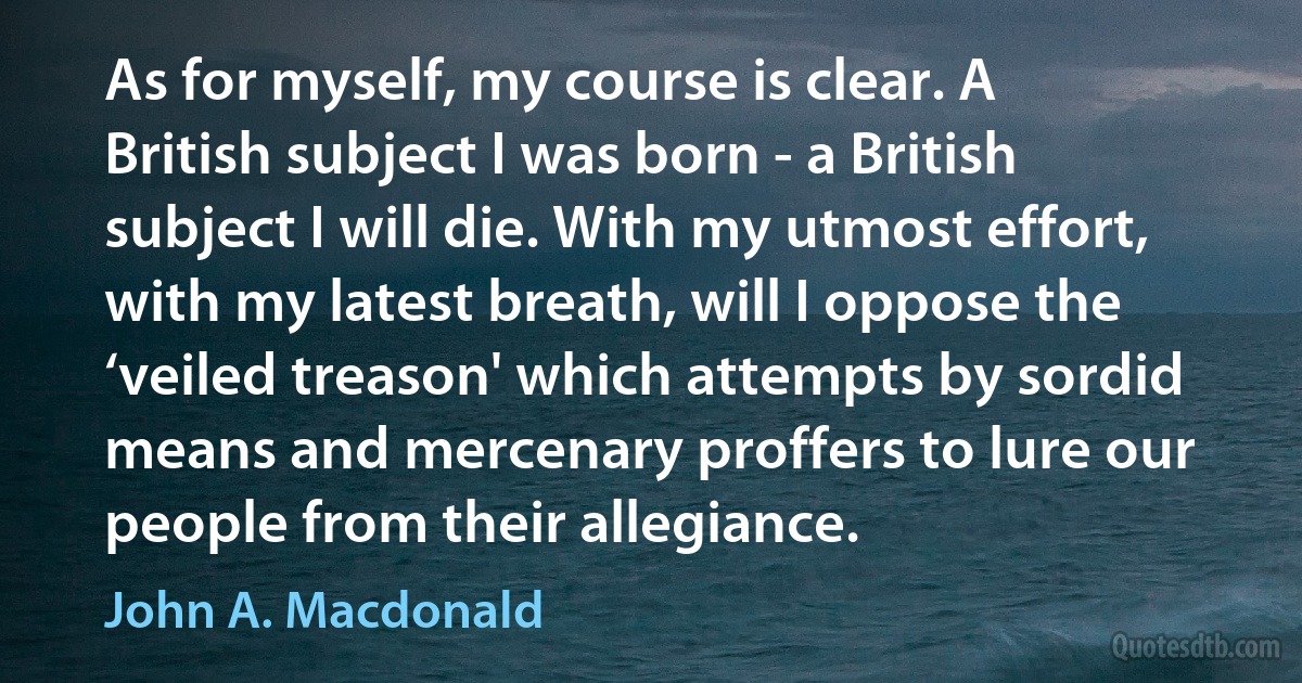 As for myself, my course is clear. A British subject I was born - a British subject I will die. With my utmost effort, with my latest breath, will I oppose the ‘veiled treason' which attempts by sordid means and mercenary proffers to lure our people from their allegiance. (John A. Macdonald)