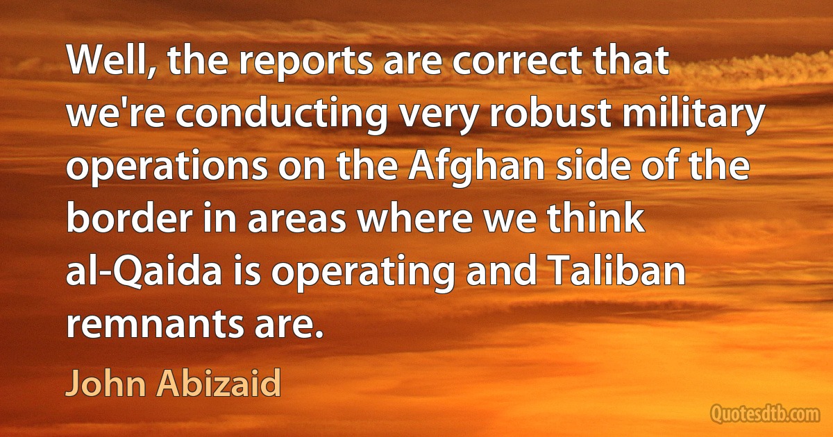 Well, the reports are correct that we're conducting very robust military operations on the Afghan side of the border in areas where we think al-Qaida is operating and Taliban remnants are. (John Abizaid)