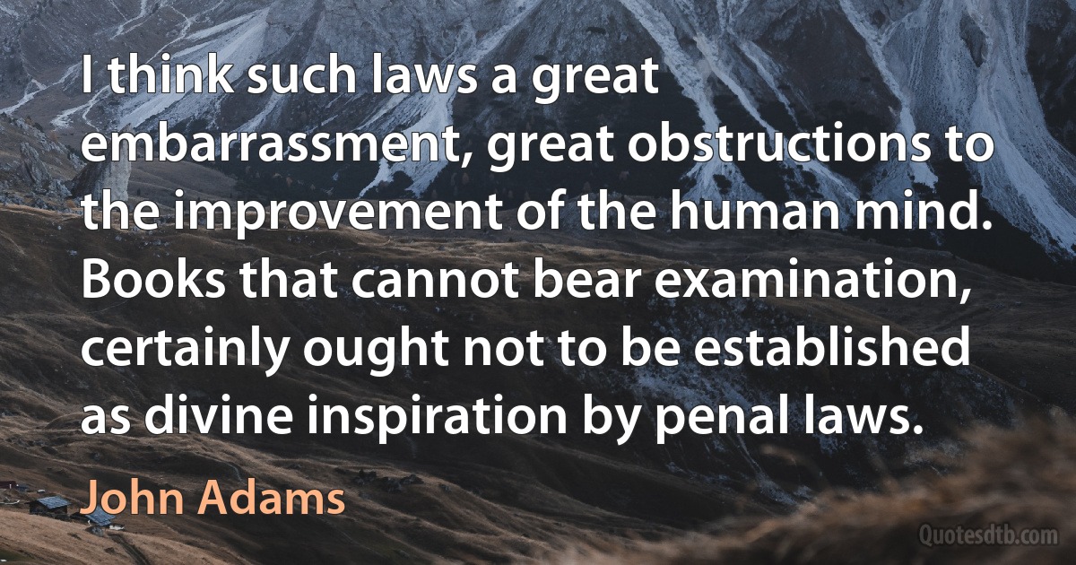 I think such laws a great embarrassment, great obstructions to the improvement of the human mind. Books that cannot bear examination, certainly ought not to be established as divine inspiration by penal laws. (John Adams)