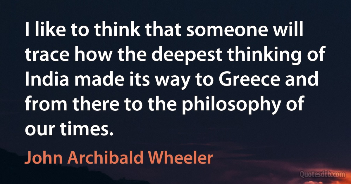 I like to think that someone will trace how the deepest thinking of India made its way to Greece and from there to the philosophy of our times. (John Archibald Wheeler)