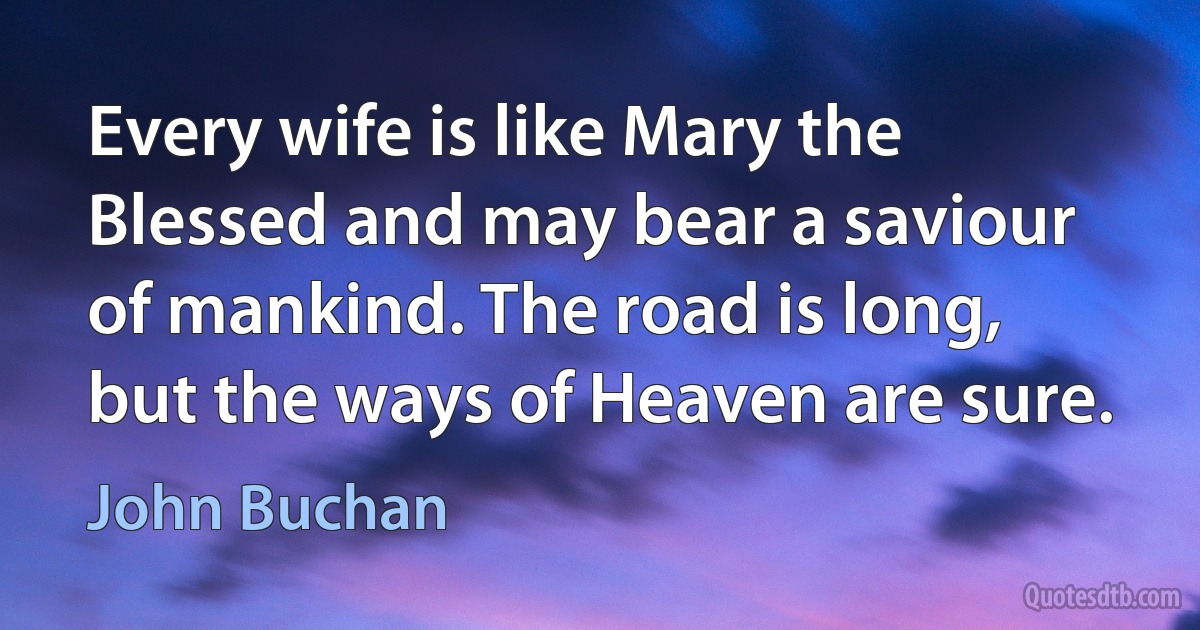 Every wife is like Mary the Blessed and may bear a saviour of mankind. The road is long, but the ways of Heaven are sure. (John Buchan)