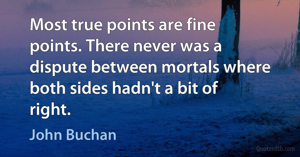 Most true points are fine points. There never was a dispute between mortals where both sides hadn't a bit of right. (John Buchan)